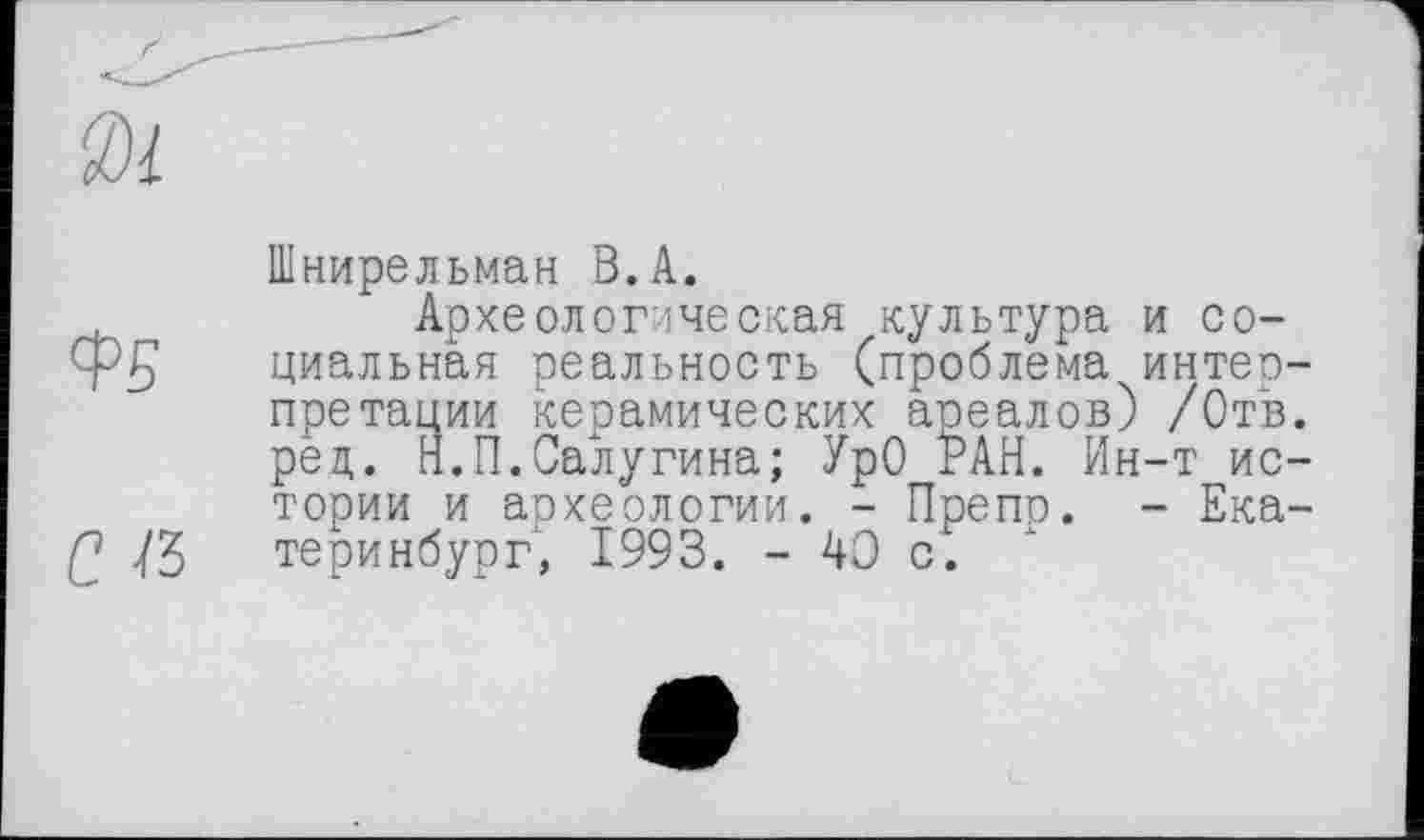 ﻿ФБ
с Я
Шнирельман В.А.
Археологическая культура и социальная реальность (проблема интео-претации керамических ареалов) /Отв. рец. Н.П.Салугина; УрО РАН. Ин-т истории и археологии. - Препр. - Екатеринбург, 1993. - 40 с.